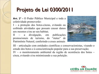 Projeto de Lei 0300/2011
Art. 2º - O Poder Público Municipal e toda a
coletividade promoverão:
I – a proteção dos botos-cinzas, evitando ou
coibindo atividades que possam causar danos
aos mesmos e/ou ao seu habitat;
II – a divulgação, em publicações
promocionais de turismo, do “status” de
Patrimônio Natural, conferindo a esses animais
III – articulação com entidades científicas e conservacionistas, visando o
estudo dos botos e à conscientização popular para a sua preservação;
IV – o monitoramento ambiental da região de ocorrência dos botos –
cinza, evitando e/ou minimizando a sua poluição.
 