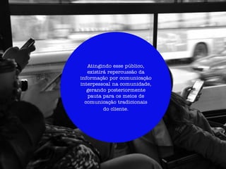 Atingindo esse público,
                         existirá repercussão da
                      informação por comunicação
                      interpessoal na comunidade,
                         gerando posteriormente
                         pauta para os meios de
                        comunicação tradicionais
                                do cliente.




A movimentação da informação disseminada pelo target, vai repercutir
nos meios de comunicação tradicionais da RBS, além de disseminar a
informação na comunicação interpessoal na comunidade.
 