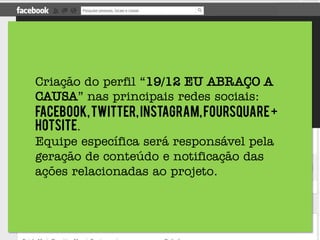 Criação do perfil “19/12 EU ABRAÇO A
       CAUSA” nas principais redes sociais:
       Facebook, Twitter, Instagram, Foursquare +
       hotsite.
       Equipe específica será responsável pela
       geração de conteúdo e notificação das
“19/12 EU ABRAÇO A CAUSA” é uma ação para o Jogo
       ações relacionadas ao projeto.
dos Fanáticos..
 