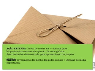 AÇÃO EXTERNA: Envio de media kit + convite para
blogueiros/formadores de opinião da cena gaúcha.
Ação exclusiva desenvolvida para apresentação do projeto.

Objetivo: povoamento dos perfis das redes sociais + geração de mídia
espontânea.
 