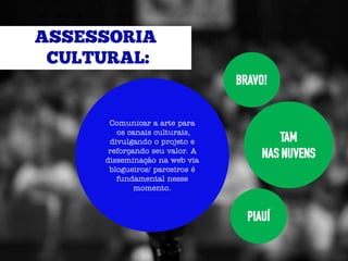 BRAVO!


 Comunicar a arte para
   os canais culturais,
 divulgando o projeto e             TAM
 reforçando seu valor. A
disseminação na web via
                                NAS NUVENS
 blogueiros/ parceiros é
   fundamental nesse
        momento.


                             PIAUÍ
 