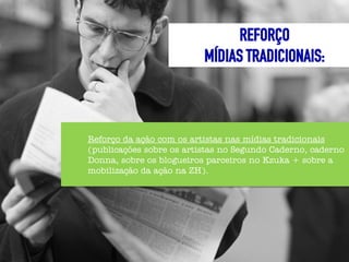 REFORÇO
                          MÍDIAS TRADICIONAIS:



Reforço da ação com os artistas nas mídias tradicionais
(publicações sobre os artistas no Segundo Caderno, caderno
Donna, sobre os blogueiros parceiros no Kzuka + sobre a
mobilização da ação na ZH).
 