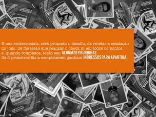 E nas redesesociais, será proposto o desafio, de revelar a escalação
do jogo. Os fãs terão que realizar o check in em todos os pontos,
e, quando completos, terão seu Album de figurinhas.
Os 5 primeiros fãs a completarem ganham ingressos para a partida.
 