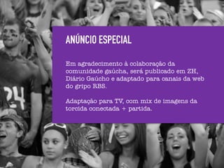 ANÚNCIO ESPECIAL
Em agradecimento à colaboração da
comunidade gaúcha, será publicado em ZH,
Diário Gaúcho e adaptado para canais da web
do gripo RBS.

Adaptação para TV, com mix de imagens da
torcida conectada + partida.
 