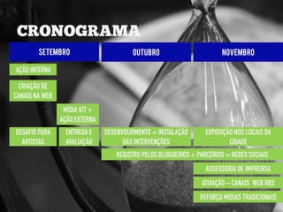 SETEMBRO                        OUTUBRO                       NOVEMBRO

AÇÃO INTERNA

  CRIAÇÃO DE
CANAIS NA WEB
                 MÍDIA KIT +
                AÇÃO EXTERNA
DESAFIO PARA     ENTREGA E     DESENVOLVIMENTO + INSTALAÇÃO      EXPOSIÇÃO NOS LOCAIS DA
  ARTISTAS       AVALIAÇÃO           DAS INTERVENÇÕES                    CIDADE
                                  REGISTRO PELOS BLOGUEIROS + PARCEIROS = REDES SOCIAIS
                                                                 ASSESSORIA DE IMPRENSA
                                                               ATIVAÇÃO – CANAIS WEB RBS
                                                               REFORÇO MÍDIAS TRADICIONAIS
 