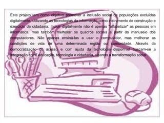 Este projeto tem como objetivo promover a inclusão social de populações excluídas
digitalmente, utilizando as tecnologias da informação como instrumento de construção e
exercício da cidadania. Incluir digitalmente não é apenas "alfabetizar" as pessoas em
informática, mas também melhorar os quadros sociais a partir do manuseio dos
computadores. Não apenas ensiná-las a usar o computador, mas melhorar as
condições de vida de uma determinada região ou comunidade. Através da
democratização do acesso e com ajuda da tecnologia disponível buscam-se a
integração entre educação, tecnologia e cidadania, visando a transformação social
 