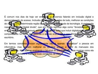 É comum nos dias de hoje ver empresas e governos falando em inclusão digital e
democratização do acesso. Inclusão digital significa, antes de tudo, melhorar as condições
de vida de uma determinada região ou comunidade com ajuda da tecnologia. A expressão
nasceu do termo "digital divide", que em inglês significa algo como "divisória digital". O
erro de interpretação é comum, porque muita gente acha que incluir digitalmente é colocar
computadores na frente das pessoas e apenas ensiná-las a usar Windows e pacotes de
escritório.

Em termos concretos, incluir digitalmente não é apenas "alfabetizar" a pessoa em
informática, mas também melhorar os quadros sociais a partir do manuseio dos
computadores. Não apenas ensinando o bê-á-bá do informatiquês, mas mostrar como ela
pode ganhar dinheiro e melhorar suas condições de vida.
 