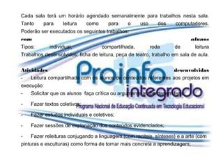 Cada sala terá um horário agendado semanalmente para trabalhos nesta sala.
Tanto      para    leitura    como     para     o     uso      dos   computadores.
Poderão ser executados os seguintes trabalhos:
com                                                                         alunos
Tipos:       individual,             compartilhada,         roda     de      leitura
Trabalhos desenvolvidos: ficha de leitura, peça de teatro, trabalho em sala de aula.


Atividades                                                           desenvolvidas
-   Leitura compartilhada com os alunos de conteúdos referentes aos projetos em
execução
-   Solicitar que os alunos faça crítica ou argumente a abordagem feita;

-   Fazer textos coletivos;

-   Fazer estudos individuais e coletivos;

-   Fazer sessões de explanação dos conteúdos evidenciados;

-   Fazer releituras conjugando a linguagem (com recitais, sínteses) e a arte (com
pinturas e esculturas) como forma de tornar mais concreta a aprendizagem;
 