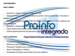 ATIVIDADES

com o aluno


-   Aprender a utilizar o programa Editor de Texto
-   Desenvolvimento de atividades práticas que leve o aluno a aprender a manusear o
teclado e o mouse.
-   Produção de textos usando o Editor de Textos ( Organização de letras, palavras por
parte dos aluno)
-   Numerais ( Organização de numerais, algarismo romano)
-   Jogos desenvolvimento de atividades através do uso de jogos.
-   Internet desenvolvimento de pesquisas (sites) através do uso da internet.


com o professor


-   Pesquisa em livros didáticos;
-   Reforço de aprendizagem;
-   Pesquisa e trabalhos para variadas disciplinas;
-   Apoio metodológico e didático;
-   Atualização de dados encontrados nos livros didáticos;
 