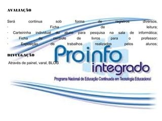 AVALIAÇÃO


Será              continua          sob           forma        de             registros          diversos.
·                              Ficha                                de                              leitura;
·     Carteirinha     individual    do    aluno     para   pesquisa      na     sala      de   informática;
·         Ficha        de          controle        de      livros        para          o        professor;
·          Exposição           de             trabalhos      realizados            pelos           alunos;


DIVULGAÇÃO

    Através de painel, varal, BLOG
 