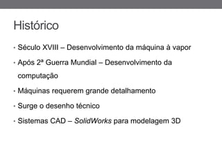 Histórico
• Século XVIII – Desenvolvimento da máquina à vapor

• Após 2ª Guerra Mundial – Desenvolvimento da

 computação

• Máquinas requerem grande detalhamento

• Surge o desenho técnico

• Sistemas CAD – SolidWorks para modelagem 3D
 