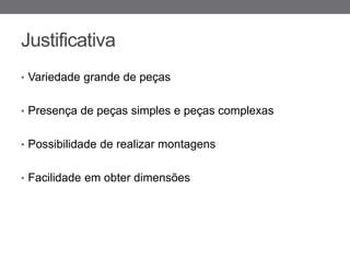 Justificativa
• Variedade grande de peças


• Presença de peças simples e peças complexas


• Possibilidade de realizar montagens


• Facilidade em obter dimensões
 