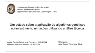 Um estudo sobre a aplicação de algoritmos genéticos 
no investimento em ações utilizando análise técnica 
André Santos Teixeira de Carvalho - 108090694 
Matheus Motta de Almeida - 108135054 
Orientador: 
João Carlos Pereira da Silva 
Universidade Federal do Rio de Janeiro 
Instituto de Matemática - IM 
Departamento de Ciência da Computação - DCC 
 