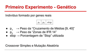 Primeiro Experimento - Genético 
Indivíduo formado por genes reais 
● p1 → Peso da “Cruzamento de Médias [9, 40]” 
● p2 → Peso da “Zonas de IFR 14” 
● stop → Porcentagem de “Stop” utilizada 
Crossover Simples e Mutação Aleatória 
 