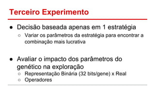 Terceiro Experimento 
● Decisão baseada apenas em 1 estratégia 
○ Variar os parâmetros da estratégia para encontrar a 
combinação mais lucrativa 
● Avaliar o impacto dos parâmetros do 
genético na exploração 
○ Representação Binária (32 bits/gene) x Real 
○ Operadores 
 