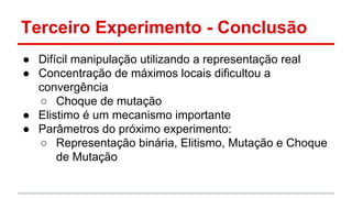 Terceiro Experimento - Conclusão 
● Difícil manipulação utilizando a representação real 
● Concentração de máximos locais dificultou a 
convergência 
○ Choque de mutação 
● Elistimo é um mecanismo importante 
● Parâmetros do próximo experimento: 
○ Representação binária, Elitismo, Mutação e Choque 
de Mutação 
 