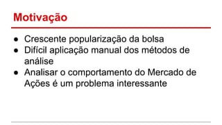 Motivação 
● Crescente popularização da bolsa 
● Difícil aplicação manual dos métodos de 
análise 
● Analisar o comportamento do Mercado de 
Ações é um problema interessante 
 