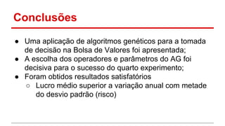 Conclusões 
● Uma aplicação de algoritmos genéticos para a tomada 
de decisão na Bolsa de Valores foi apresentada; 
● A escolha dos operadores e parâmetros do AG foi 
decisiva para o sucesso do quarto experimento; 
● Foram obtidos resultados satisfatórios 
○ Lucro médio superior a variação anual com metade 
do desvio padrão (risco) 
 