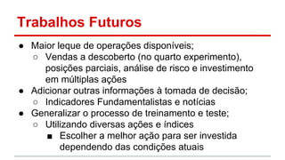 Trabalhos Futuros 
● Maior leque de operações disponíveis; 
○ Vendas a descoberto (no quarto experimento), 
posições parciais, análise de risco e investimento 
em múltiplas ações 
● Adicionar outras informações à tomada de decisão; 
○ Indicadores Fundamentalistas e notícias 
● Generalizar o processo de treinamento e teste; 
○ Utilizando diversas ações e índices 
■ Escolher a melhor ação para ser investida 
dependendo das condições atuais 
 