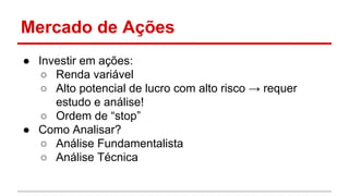 Mercado de Ações 
● Investir em ações: 
○ Renda variável 
○ Alto potencial de lucro com alto risco → requer 
estudo e análise! 
○ Ordem de “stop” 
● Como Analisar? 
○ Análise Fundamentalista 
○ Análise Técnica 
 