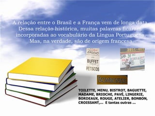A relação entre o Brasil e a França vem de longa data.
  Dessa relação histórica, muitas palavras ficaram
 incorporadas ao vocabulário da Língua Portuguesa.
       Mas, na verdade, são de origem francesa.




                          TOILETTE, MENU, BISTROT, BAGUETTE,
                          MADAME, BRIOCHE, PAVÉ, LINGERIE,
                          BORDEAUX, ROUGE, ATELIER, BONBON,
                          CROISSANT,... E tantas outras ...
 