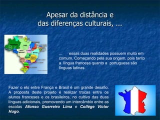 Apesar da distância e
               das diferenças culturais, ...



                           ...   essas duas realidades possuem muito em
                           comum. Começando pela sua origem, pois tanto
                           a língua francesa quanto a portuguesa são
                           línguas latinas.



Fazer o elo entre França e Brasil é um grande desafio.
A proposta deste projeto é realizar trocas entre os
alunos franceses e os brasileiros, no cultivo das duas
línguas adicionais, promovendo um intercâmbio entre as
escolas Afonso Guerreiro Lima e Collège Victor
Hugo.
 