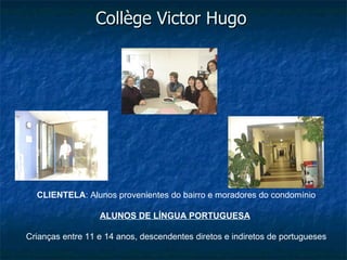 Collège Victor Hugo




  CLIENTELA: Alunos provenientes do bairro e moradores do condomínio

                  ALUNOS DE LÍNGUA PORTUGUESA

Crianças entre 11 e 14 anos, descendentes diretos e indiretos de portugueses
 