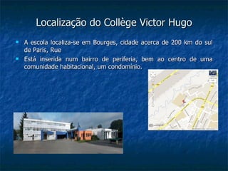 Localização do Collège Victor Hugo
   A escola localiza-se em Bourges, cidade acerca de 200 km do sul
    de Paris, Rue
   Está inserida num bairro de periferia, bem ao centro de uma
    comunidade habitacional, um condomínio.
 