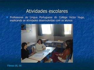 Atividades escolares
   Professores de Língua Portuguesa do Collège Victor Hugo,
    explicando as atividades desenvolvidas com os alunos:




Filmes 05, 06
 