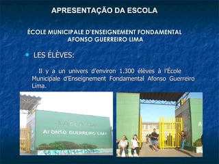 APRESENTAÇÃO DA ESCOLA

ÉCOLE MUNICIPALE D’ENSEIGNEMENT FONDAMENTAL
           AFONSO GUERREIRO LIMA

   LES ÉLÈVES:

      Il y a un univers d’environ 1.300 élèves à l’École
    Municipale d’Enseignement Fondamental Afonso Guerreiro
    Lima.
 