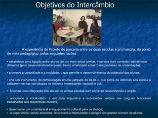 Objetivos do Intercâmbio




          A experiência do Projeto de parceria entre as duas escolas é promissora, do ponto
de vista pedagógico, pelas seguintes razões:

• estabelece uma ligação entre alunos de um meio social similar, inseridos num contexto radicalmente
diferente (país desenvolvido/emergente; bairro urbanizado e bairro em processo de urbanização);

• promove a curiosidade e a novidade, o que permite o desenvolvimento do potencial dos alunos;

• cria um instrumento de comunicação on-line (através do BLOG), que serve de estímulo aos alunos a
utilizarem-se das tecnologias de maneira interessante, racional e útil;

• favoriza uma integração dos alunos de ambas escolas num universo desconhecido e amplo;

• enriquece o vocabulário, a estrutura linguística e expressões verbais das Línguas Adicionais
trabalhadas nas respectivas escolas;

• desenvolve um considerável enriquecimento cultural para os alunos;
• A experiência, sendo duradora, favorecerá a rotatividade e atingirá um grande número de alunos.
 