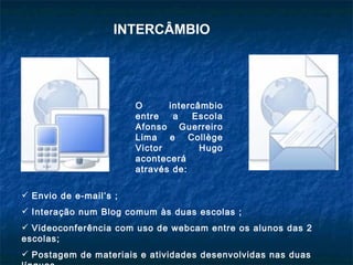 INTERCÂMBIO




                        O      intercâmbio
                        entre   a   Escola
                        Afonso Guerreiro
                        Lima e Collège
                        Victor        Hugo
                        acontecerá
                        através de:

 Envio de e-mail’s ;
 Interação num Blog comum às duas escolas ;
 Videoconferência com uso de webcam entre os alunos das 2
escolas;
 Postagem de materiais e atividades desenvolvidas nas duas
 