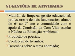 SUGESTÕES DE ATIVIDADES
Mutirão de limpeza: gestão educacional,
professores e demais funcionários, alunos
do 6º ao 9º ano e comunidade com o
apoio da Comissão da Com-Vida escolar
e Nùcleo de Educação Ambiental.
 Produção de poesias;
 Confecção de livrinhos;
 Desenhos sobre o tema abordado;


 