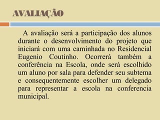 AVALIAÇÃO
A avaliação será a participação dos alunos
durante o desenvolvimento do projeto que
iniciará com uma caminhada no Residencial
Eugenio Coutinho. Ocorrerá também a
conferência na Escola, onde será escolhido
um aluno por sala para defender seu subtema
e consequentemente escolher um delegado
para representar a escola na conferencia
municipal.

 