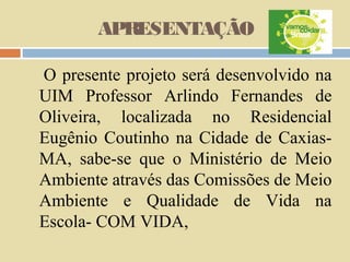 APRESENTAÇÃO
O presente projeto será desenvolvido na
UIM Professor Arlindo Fernandes de
Oliveira, localizada no Residencial
Eugênio Coutinho na Cidade de CaxiasMA, sabe-se que o Ministério de Meio
Ambiente através das Comissões de Meio
Ambiente e Qualidade de Vida na
Escola- COM VIDA,

 