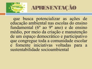 APRESENTAÇÃO
que busca potencializar as ações de
educação ambiental nas escolas do ensino
fundamental (6º ao 9º ano) e de ensino
médio, por meio da criação e manutenção
de um espaço democrático e participativo
que congregue toda a comunidade escolar
e fomente iniciativas voltadas para a
sustentabilidade socioambiental

 