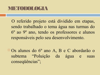 METODOLOGIA
O referido projeto está dividido em etapas,
sendo trabalhado o tema água nas turmas do
6º ao 9º ano, tendo os professores e alunos
responsáveis pelo seu desenvolvimento.


Os alunos do 6º ano A, B e C abordarão o
subtema “Poluição da água e suas
conseqüências”;

 