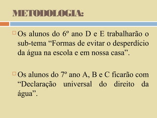 METODOLOGIA:


Os alunos do 6º ano D e E trabalharão o
sub-tema “Formas de evitar o desperdício
da água na escola e em nossa casa”.



Os alunos do 7º ano A, B e C ficarão com
“Declaração universal do direito da
água”.

 