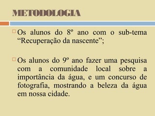 METODOLOGIA


Os alunos do 8º ano com o sub-tema
“Recuperação da nascente”;



Os alunos do 9º ano fazer uma pesquisa
com a comunidade local sobre a
importância da água, e um concurso de
fotografia, mostrando a beleza da água
em nossa cidade.

 
