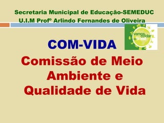 Secretaria Municipal de Educação-SEMEDUC
U.I.M Profº Arlindo Fernandes de Oliveira

COM-VIDA
Comissão de Meio
Ambiente e
Qualidade de Vida

 