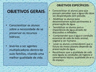 OBJETIVOS GERAIS:
• Conscientizar os alunos
sobre a necessidade de se
preservar os recursos
hídricos
• levá-los a ser agentes
multiplicadores dentro de
suas famílias, visando uma
melhor qualidade de vida.
OBJETIVOS ESPECÍFICOS:
• Conscientizar os alunos para que
possam perceber que a água não deve
ser desperdiçada nem poluída.
• Mobilizar os alunos para
desenvolverem ações pertinentes à
preservação da água.
• Sensibilizar os alunos para a
importância da água através de
discussões e reflexões.
• Compreender que a água é condição
essencial de vida de todo animal,
vegetal e ser humano.
• Levar os alunos a entenderem que o
futuro do nosso planeta depende da
preservação da água.
• Reconhecer que a qualidade de vida
está ligada às condições de higiene e
saneamento básico, qualidade do ar e
do espaço.
 