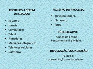 RECURSOS A SEREM
UTILIZADOS:
• Revistas
• Jornais
• Computador
• Tablet
• Filmadoras
• Máquinas fotográficas
• Telefones celulares
• Datashow
REGISTRO DO PROCESSO:
• gravação sonora,
• filmagem,
• fotos
PÚBLICO-ALVO:
Alunos do Ensino
Fundamental II e Médio.
DIVULGAÇÃO/SOCIALIZAÇÃO:
Painéis e
apresentação em datashow
 
