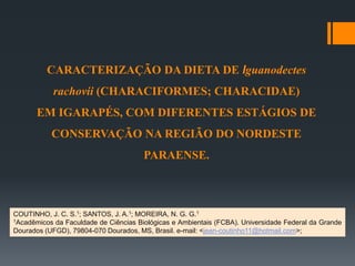 CARACTERIZAÇÃO DA DIETA DE Iguanodectes
rachovii (CHARACIFORMES; CHARACIDAE)
EM IGARAPÉS, COM DIFERENTES ESTÁGIOS DE
CONSERVAÇÃO NA REGIÃO DO NORDESTE
PARAENSE.
COUTINHO, J. C. S.1; SANTOS, J. A.1; MOREIRA, N. G. G.1
1Acadêmicos da Faculdade de Ciências Biológicas e Ambientais (FCBA). Universidade Federal da Grande
Dourados (UFGD), 79804-070 Dourados, MS, Brasil. e-mail: <jean-coutinho11@hotmail.com>;
 