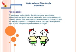 Sistematizar a Manutenção Autônoma O objetivo da padronização das atividades de manutenção autônoma é conseguir com que o operador faça exatamente aquilo que tem que ser feito e sempre da mesma maneira. O alvo principal é a mente do operador. O objetivo é fazer com que cada operador seja “o mais competente possível em sua função”.  Padronização 5 