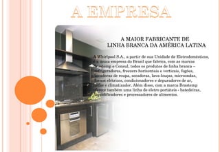 A MAIOR FABRICANTE DE  LINHA BRANCA DA AMÉRICA LATINA A Whirlpool S.A., a partir de sua Unidade de Eletrodomésticos,  é a única empresa do Brasil que fabrica, com as marcas  Brastemp e Consul, todos os produtos de linha branca – refrigeradores, freezers horizontais e verticais, fogões, lavadoras de roupa, secadoras, lava-louças, microondas, fornos elétricos, condicionadores e depuradores de ar,  coifas e climatizador. Além disso, com a marca Brastemp  oferece também uma linha de eletro portáteis - batedeiras, liquidificadores e processadores de alimentos. 