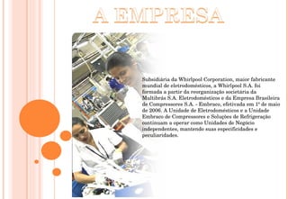 Subsidiária da Whirlpool Corporation, maior fabricante mundial de eletrodomésticos, a Whirlpool S.A. foi formada a partir da reorganização societária da Multibrás S.A. Eletrodomésticos e da Empresa Brasileira de Compressores S.A. - Embraco, efetivada em 1º de maio de 2006. A Unidade de Eletrodomésticos e a Unidade Embraco de Compressores e Soluções de Refrigeração continuam a operar como Unidades de Negócio independentes, mantendo suas especificidades e peculiaridades. 