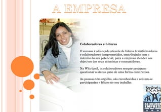 Colaboradores e Líderes  O sucesso é alcançado através de líderes transformadores e colaboradores comprometidos, contribuindo com o máximo do seu potencial, para a empresa atender aos objetivos dos seus acionistas e consumidores.  Na Whirlpool, os colaboradores sempre procuram questionar o status quão de uma forma construtiva.  As pessoas têm orgulho, são reconhecidas e sentem-se participantes e felizes no seu trabalho.  