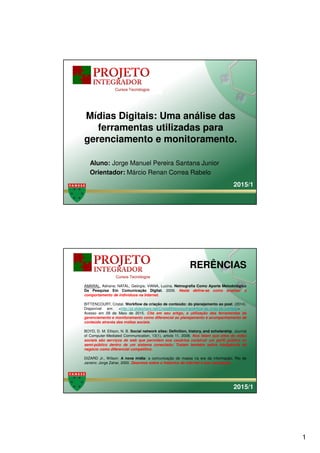 1
Clique para editar o estilo do
título mestre
Clique para editar o estilo do
subtítulo mestreAluno: Jorge Manuel Pereira Santana Junior
Orientador: Márcio Renan Correa Rabelo
Mídias Digitais: Uma análise das
ferramentas utilizadas para
gerenciamento e monitoramento.
2015/1
Clique para editar o estilo do
título mestre
Clique para editar o estilo do
subtítulo mestre
RERÊNCIAS
AMARAL, Adriana; NATAL, Geórgia; VIANA, Lucina. Netnografia Como Aporte Metodológico
Da Pesquisa Em Comunicação Digital. 2009. Neste define-se como analisar o
comportamento de indivíduos na Internet.
BITTENCOURT, Cristal. Workflow da criação de conteúdo: do planejamento ao post. (2014).
Disponível em: <http://pt.slideshare.net/CristalBittencourt/workflow-da-criao-de-contedo> .
Acesso em 09 de Maio de 2015. Cita em seu artigo, a utilização das ferramentas de
gerenciamento e monitoramento como diferencial ao planejamento e acompanhamento de
conteúdo através das mídias sociais.
BOYD, D. M. Ellison, N. B. Social network sites: Definition, history, and scholarship. Journal
of Computer-Mediated Communication, 13(1), article 11, 2008. Nos falam que sites de redes
sociais são serviços de web que permitem aos usuários construir um perfil público ou
semi-público dentro de um sistema conectado; Tratam também sobre inteligência de
negócio como diferencial competitivo.
DIZARD Jr., Wilson. A nova mídia: a comunicação de massa na era da informação. Rio de
Janeiro: Jorge Zahar, 2000. Descreve sobre o histórico da internet e sua concepção.
2015/1
 