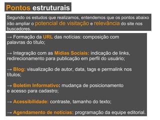 ->  Formação da  URL  das notícias: composição com palavras do título; ->  Integração com as  Mídias Sociais:  indicação de links, redirecionamento para publicação em perfil do usuário; ->   Blog:  visualização de autor, data, tags e permalink nos títulos; ->  Boletim Informativo :  mudança de posicionamento e acesso para cadastro; ->  Acessibilidade:  contraste, tamanho do texto; ->  Agendamento de notícias:  programação da equipe editorial. Pontos  estruturais Segundo os estudos que realizamos, entendemos que os pontos abaixo  irão ampliar o  potencial de visitação  e  relevância  do site nos  buscadores. 