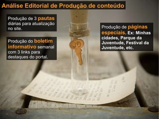 Análise Editorial de Produção de conteúdo Produção de 3  pautas  diárias para atualização no site. Produção do  boletim informativo  semanal com 3 links para destaques do portal. Produção de  páginas especiais . Ex: Minhas cidades, Parque da Juventude, Festival da Juventude, etc. 
